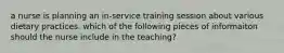 a nurse is planning an in-service training session about various dietary practices. which of the following pieces of informaiton should the nurse include in the teaching?