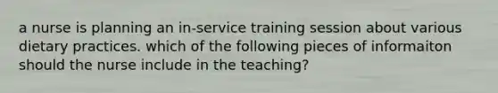 a nurse is planning an in-service training session about various dietary practices. which of the following pieces of informaiton should the nurse include in the teaching?