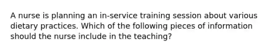 A nurse is planning an in-service training session about various dietary practices. Which of the following pieces of information should the nurse include in the teaching?