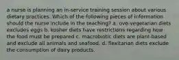 a nurse is planning an in-service training session about various dietary practices. Which of the following pieces of information should the nurse include in the teaching? a. ovo-vegetarian diets excludes eggs b. kosher diets have restrictions regarding how the food must be prepared c. macrobiotic diets are plant-based and exclude all animals and seafood. d. flexitarian diets exclude the consumption of dairy products.