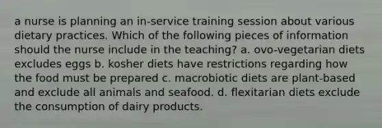 a nurse is planning an in-service training session about various dietary practices. Which of the following pieces of information should the nurse include in the teaching? a. ovo-vegetarian diets excludes eggs b. kosher diets have restrictions regarding how the food must be prepared c. macrobiotic diets are plant-based and exclude all animals and seafood. d. flexitarian diets exclude the consumption of dairy products.