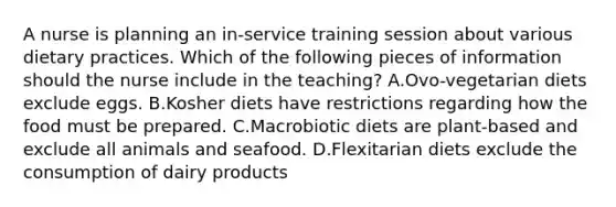 A nurse is planning an in-service training session about various dietary practices. Which of the following pieces of information should the nurse include in the teaching? A.Ovo-vegetarian diets exclude eggs. B.Kosher diets have restrictions regarding how the food must be prepared. C.Macrobiotic diets are plant-based and exclude all animals and seafood. D.Flexitarian diets exclude the consumption of dairy products