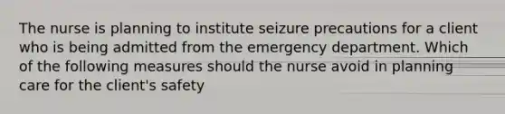 The nurse is planning to institute seizure precautions for a client who is being admitted from the emergency department. Which of the following measures should the nurse avoid in planning care for the client's safety