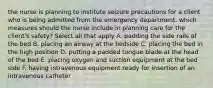 the nurse is planning to institute seizure precautions for a client who is being admitted from the emergency department. which measures should the nurse include in planning care for the client's safety? Select all that apply A. padding the side rails of the bed B. placing an airway at the bedside C. placing the bed in the high position D. putting a padded tongue blade at the head of the bed E. placing oxygen and suction equipment at the bed side F. having intravenous equipment ready for insertion of an intravenous catheter