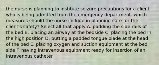 the nurse is planning to institute seizure precautions for a client who is being admitted from the emergency department. which measures should the nurse include in planning care for the client's safety? Select all that apply A. padding the side rails of the bed B. placing an airway at the bedside C. placing the bed in the high position D. putting a padded tongue blade at the head of the bed E. placing oxygen and suction equipment at the bed side F. having intravenous equipment ready for insertion of an intravenous catheter