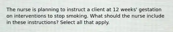 The nurse is planning to instruct a client at 12 weeks' gestation on interventions to stop smoking. What should the nurse include in these instructions? Select all that apply.