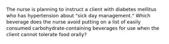 The nurse is planning to instruct a client with diabetes mellitus who has hypertension about "sick day management." Which beverage does the nurse avoid putting on a list of easily consumed carbohydrate-containing beverages for use when the client cannot tolerate food orally?