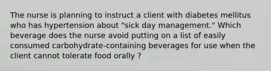 The nurse is planning to instruct a client with diabetes mellitus who has hypertension about "sick day management." Which beverage does the nurse avoid putting on a list of easily consumed carbohydrate-containing beverages for use when the client cannot tolerate food orally ?