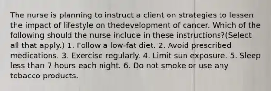 The nurse is planning to instruct a client on strategies to lessen the impact of lifestyle on thedevelopment of cancer. Which of the following should the nurse include in these instructions?(Select all that apply.) 1. Follow a low-fat diet. 2. Avoid prescribed medications. 3. Exercise regularly. 4. Limit sun exposure. 5. Sleep less than 7 hours each night. 6. Do not smoke or use any tobacco products.