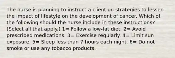 The nurse is planning to instruct a client on strategies to lessen the impact of lifestyle on the development of cancer. Which of the following should the nurse include in these instructions? (Select all that apply.) 1= Follow a low-fat diet. 2= Avoid prescribed medications. 3= Exercise regularly. 4= Limit sun exposure. 5= Sleep less than 7 hours each night. 6= Do not smoke or use any tobacco products.