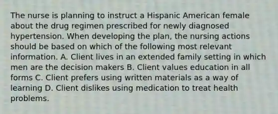 The nurse is planning to instruct a Hispanic American female about the drug regimen prescribed for newly diagnosed hypertension. When developing the plan, the nursing actions should be based on which of the following most relevant information. A. Client lives in an extended family setting in which men are the decision makers B. Client values education in all forms C. Client prefers using written materials as a way of learning D. Client dislikes using medication to treat health problems.