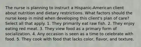 The nurse is planning to instruct a Hispanic-American client about nutrition and dietary restrictions. What factors should the nurse keep in mind when developing this client's plan of care? Select all that apply. 1. They primarily eat raw fish. 2. They enjoy eating red meat. 3. They view food as a primary form of socialization. 4. Any occasion is seen as a time to celebrate with food. 5. They cook with food that lacks color, flavor, and texture.