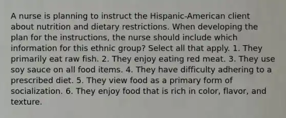 A nurse is planning to instruct the Hispanic-American client about nutrition and dietary restrictions. When developing the plan for the instructions, the nurse should include which information for this ethnic group? Select all that apply. 1. They primarily eat raw fish. 2. They enjoy eating red meat. 3. They use soy sauce on all food items. 4. They have difficulty adhering to a prescribed diet. 5. They view food as a primary form of socialization. 6. They enjoy food that is rich in color, flavor, and texture.