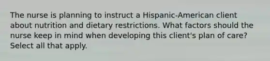 The nurse is planning to instruct a Hispanic-American client about nutrition and dietary restrictions. What factors should the nurse keep in mind when developing this client's plan of care? Select all that apply.