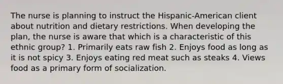 The nurse is planning to instruct the Hispanic-American client about nutrition and dietary restrictions. When developing the plan, the nurse is aware that which is a characteristic of this ethnic group? 1. Primarily eats raw fish 2. Enjoys food as long as it is not spicy 3. Enjoys eating red meat such as steaks 4. Views food as a primary form of socialization.