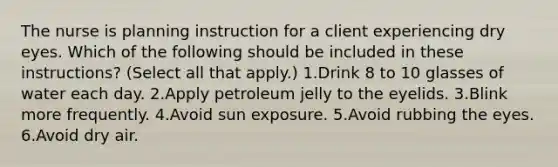 The nurse is planning instruction for a client experiencing dry eyes. Which of the following should be included in these instructions? (Select all that apply.) 1.Drink 8 to 10 glasses of water each day. 2.Apply petroleum jelly to the eyelids. 3.Blink more frequently. 4.Avoid sun exposure. 5.Avoid rubbing the eyes. 6.Avoid dry air.