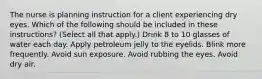 The nurse is planning instruction for a client experiencing dry eyes. Which of the following should be included in these instructions? (Select all that apply.) Drink 8 to 10 glasses of water each day. Apply petroleum jelly to the eyelids. Blink more frequently. Avoid sun exposure. Avoid rubbing the eyes. Avoid dry air.