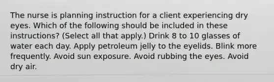 The nurse is planning instruction for a client experiencing dry eyes. Which of the following should be included in these instructions? (Select all that apply.) Drink 8 to 10 glasses of water each day. Apply petroleum jelly to the eyelids. Blink more frequently. Avoid sun exposure. Avoid rubbing the eyes. Avoid dry air.