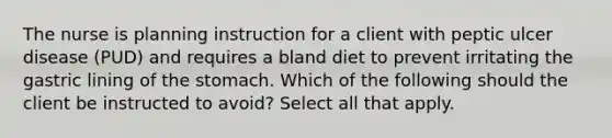 The nurse is planning instruction for a client with peptic ulcer disease (PUD) and requires a bland diet to prevent irritating the gastric lining of the stomach. Which of the following should the client be instructed to avoid? Select all that apply.