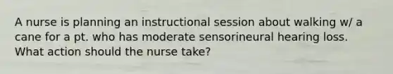 A nurse is planning an instructional session about walking w/ a cane for a pt. who has moderate sensorineural hearing loss. What action should the nurse take?