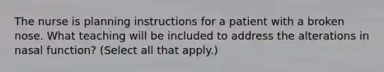 The nurse is planning instructions for a patient with a broken nose. What teaching will be included to address the alterations in nasal function? (Select all that apply.)