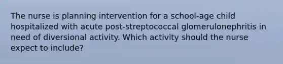 The nurse is planning intervention for a school-age child hospitalized with acute post-streptococcal glomerulonephritis in need of diversional activity. Which activity should the nurse expect to include?