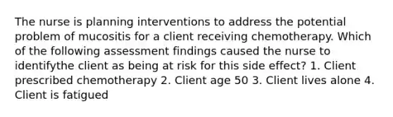 The nurse is planning interventions to address the potential problem of mucositis for a client receiving chemotherapy. Which of the following assessment findings caused the nurse to identifythe client as being at risk for this side effect? 1. Client prescribed chemotherapy 2. Client age 50 3. Client lives alone 4. Client is fatigued