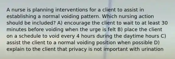 A nurse is planning interventions for a client to assist in establishing a normal voiding pattern. Which nursing action should be included? A) encourage the client to wait to at least 30 minutes before voiding when the urge is felt B) place the client on a schedule to void every 4 hours during the daytime hours C) assist the client to a normal voiding position when possible D) explain to the client that privacy is not important with urination