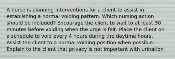 A nurse is planning interventions for a client to assist in establishing a normal voiding pattern. Which nursing action should be included? Encourage the client to wait to at least 30 minutes before voiding when the urge is felt. Place the client on a schedule to void every 4 hours during the daytime hours. Assist the client to a normal voiding position when possible. Explain to the client that privacy is not important with urination