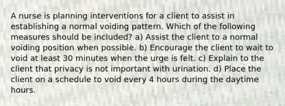 A nurse is planning interventions for a client to assist in establishing a normal voiding pattern. Which of the following measures should be included? a) Assist the client to a normal voiding position when possible. b) Encourage the client to wait to void at least 30 minutes when the urge is felt. c) Explain to the client that privacy is not important with urination. d) Place the client on a schedule to void every 4 hours during the daytime hours.