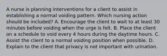 A nurse is planning interventions for a client to assist in establishing a normal voiding pattern. Which nursing action should be included? A. Encourage the client to wait to at least 30 minutes before voiding when the urge is felt. B. Place the client on a schedule to void every 4 hours during the daytime hours. C. Assist the client to a normal voiding position when possible. D. Explain to the client that privacy is not important with urination.