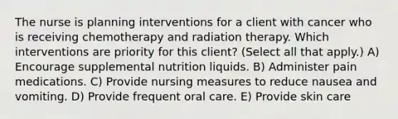 The nurse is planning interventions for a client with cancer who is receiving chemotherapy and radiation therapy. Which interventions are priority for this client? (Select all that apply.) A) Encourage supplemental nutrition liquids. B) Administer pain medications. C) Provide nursing measures to reduce nausea and vomiting. D) Provide frequent oral care. E) Provide skin care