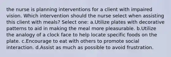 the nurse is planning interventions for a client with impaired vision. Which intervention should the nurse select when assisting this client with meals? Select one: a.Utilize plates with decorative patterns to aid in making the meal more pleasurable. b.Utilize the analogy of a clock face to help locate specific foods on the plate. c.Encourage to eat with others to promote social interaction. d.Assist as much as possible to avoid frustration.