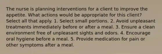 The nurse is planning interventions for a client to improve the appetite. What actions would be appropriate for this client? Select all that apply. 1. Select small portions. 2. Avoid unpleasant treatments immediately before or after a meal. 3. Ensure a clean environment free of unpleasant sights and odors. 4. Encourage oral hygiene before a meal. 5. Provide medication for pain or other symptoms after a meal.