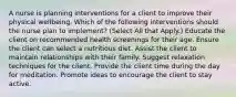 A nurse is planning interventions for a client to improve their physical wellbeing. Which of the following interventions should the nurse plan to implement? (Select All that Apply.) Educate the client on recommended health screenings for their age. Ensure the client can select a nutritious diet. Assist the client to maintain relationships with their family. Suggest relaxation techniques for the client. Provide the client time during the day for meditation. Promote ideas to encourage the client to stay active.
