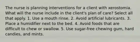 The nurse is planning interventions for a client with xerostomia. What will the nurse include in the client's plan of care? Select all that apply. 1. Use a mouth rinse. 2. Avoid artificial lubricants. 3. Place a humidifier next to the bed. 4. Avoid foods that are difficult to chew or swallow. 5. Use sugar-free chewing gum, hard candies, and mints.