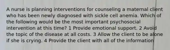 A nurse is planning interventions for counseling a maternal client who has been newly diagnosed with sickle cell anemia. Which of the following would be the most important psychosocial intervention at this time? 1 Provide emotional support. 2 Avoid the topic of the disease at all costs. 3 Allow the client to be alone if she is crying. 4 Provide the client with all of the information