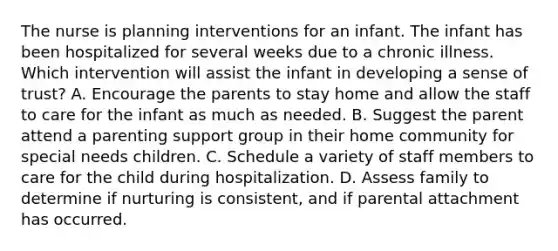 The nurse is planning interventions for an infant. The infant has been hospitalized for several weeks due to a chronic illness. Which intervention will assist the infant in developing a sense of trust? A. Encourage the parents to stay home and allow the staff to care for the infant as much as needed. B. Suggest the parent attend a parenting support group in their home community for special needs children. C. Schedule a variety of staff members to care for the child during hospitalization. D. Assess family to determine if nurturing is consistent, and if parental attachment has occurred.