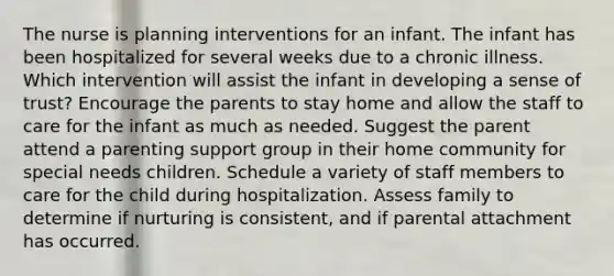 The nurse is planning interventions for an infant. The infant has been hospitalized for several weeks due to a chronic illness. Which intervention will assist the infant in developing a sense of trust? Encourage the parents to stay home and allow the staff to care for the infant as much as needed. Suggest the parent attend a parenting support group in their home community for special needs children. Schedule a variety of staff members to care for the child during hospitalization. Assess family to determine if nurturing is consistent, and if parental attachment has occurred.