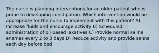 The nurse is planning interventions for an older patient who is prone to developing constipation. Which intervention would be appropriate for the nurse to implement with this patient? A) Increase fluids and encourage activity B) Scheduled administration of oil-based laxatives C) Provide normal saline enemas every 2 to 3 days D) Reduce activity and provide senna each day before bed