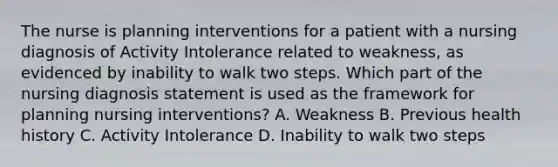 The nurse is planning interventions for a patient with a nursing diagnosis of Activity Intolerance related to weakness, as evidenced by inability to walk two steps. Which part of the nursing diagnosis statement is used as the framework for planning nursing interventions? A. Weakness B. Previous health history C. Activity Intolerance D. Inability to walk two steps