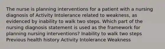 The nurse is planning interventions for a patient with a nursing diagnosis of Activity Intolerance related to weakness, as evidenced by inability to walk two steps. Which part of the nursing diagnosis statement is used as the framework for planning nursing interventions? Inability to walk two steps Previous health history Activity Intolerance Weakness