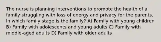 The nurse is planning interventions to promote the health of a family struggling with loss of energy and privacy for the parents. In which family stage is the family? A) Family with young children B) Family with adolescents and young adults C) Family with middle-aged adults D) Family with older adults