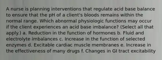 A nurse is planning interventions that regulate acid base balance to ensure that the pH of a client's bloods remains within the normal range. Which abnormal physiologic functions may occur if the client experiences an acid base imbalance? (Select all that apply.) a. Reduction in the function of hormones b. Fluid and electrolyte imbalances c. Increase in the function of selected enzymes d. Excitable cardiac muscle membranes e. Increase in the effectiveness of many drugs f. Changes in GI tract excitability