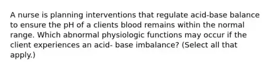 A nurse is planning interventions that regulate acid-base balance to ensure the pH of a clients blood remains within the normal range. Which abnormal physiologic functions may occur if the client experiences an acid- base imbalance? (Select all that apply.)