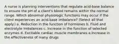 A nurse is planning interventions that regulate acid-base balance to ensure the pH of a client's blood remains within the normal range. Which abnormal physiologic functions may occur if the client experiences an acid-base imbalance? (Select all that apply.) a. Reduction in the function of hormones b. Fluid and electrolyte imbalances c. Increase in the function of selected enzymes d. Excitable cardiac muscle membranes e.Increase in the effectiveness of many drugs