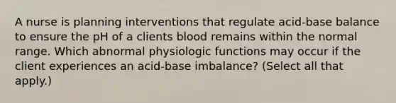 A nurse is planning interventions that regulate acid-base balance to ensure the pH of a clients blood remains within the normal range. Which abnormal physiologic functions may occur if the client experiences an acid-base imbalance? (Select all that apply.)