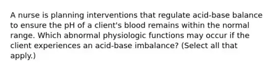 A nurse is planning interventions that regulate acid-base balance to ensure the pH of a client's blood remains within the normal range. Which abnormal physiologic functions may occur if the client experiences an acid-base imbalance? (Select all that apply.)