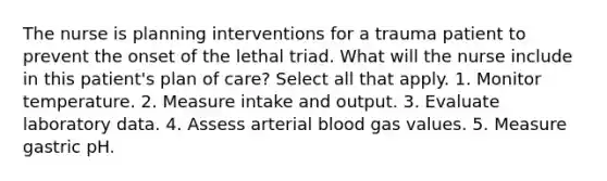 The nurse is planning interventions for a trauma patient to prevent the onset of the lethal triad. What will the nurse include in this patient's plan of care? Select all that apply. 1. Monitor temperature. 2. Measure intake and output. 3. Evaluate laboratory data. 4. Assess arterial blood gas values. 5. Measure gastric pH.