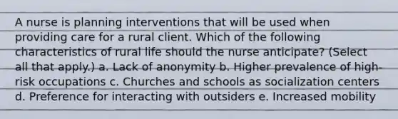 A nurse is planning interventions that will be used when providing care for a rural client. Which of the following characteristics of rural life should the nurse anticipate? (Select all that apply.) a. Lack of anonymity b. Higher prevalence of high-risk occupations c. Churches and schools as socialization centers d. Preference for interacting with outsiders e. Increased mobility